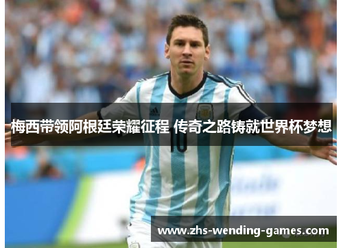 梅西带领阿根廷荣耀征程 传奇之路铸就世界杯梦想