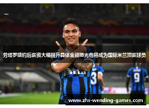 劳塔罗续约后薪资大幅提升具体金额曝光他将成为国际米兰顶薪球员