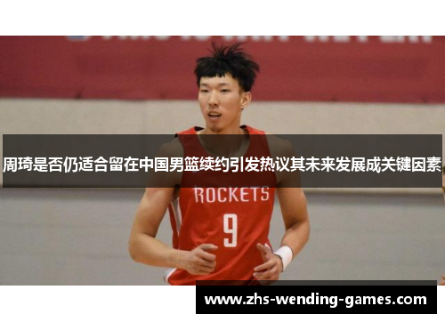 周琦是否仍适合留在中国男篮续约引发热议其未来发展成关键因素