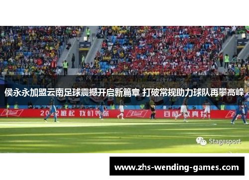 侯永永加盟云南足球震撼开启新篇章 打破常规助力球队再攀高峰