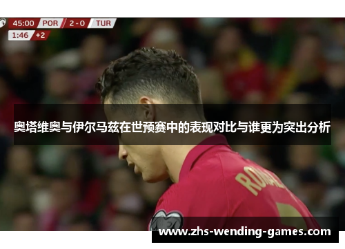 奥塔维奥与伊尔马兹在世预赛中的表现对比与谁更为突出分析