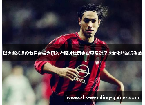 以内斯塔退役节目音乐为切入点探讨其历史背景及对足球文化的深远影响
