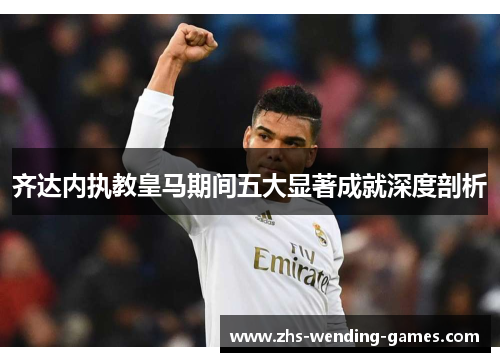 齐达内执教皇马期间五大显著成就深度剖析