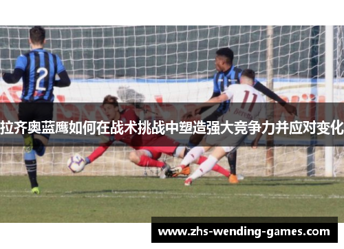 拉齐奥蓝鹰如何在战术挑战中塑造强大竞争力并应对变化 拉齐奥蓝鹰如何在战术挑战中塑造强大竞争力并应对变化