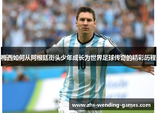 梅西如何从阿根廷街头少年成长为世界足球传奇的精彩历程 梅西如何从阿根廷街头少年成长为世界足球传奇的精彩历程