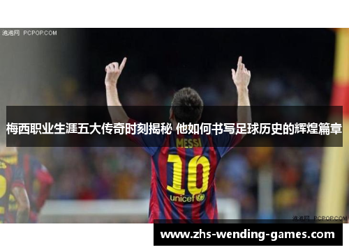 梅西职业生涯五大传奇时刻揭秘 他如何书写足球历史的辉煌篇章