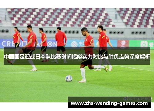 中国国足迎战日本队比赛时间揭晓实力对比与胜负走势深度解析