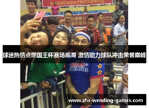 球迷热情点燃国王杯赛场高潮 激情助力球队冲击荣誉巅峰 球迷热情点燃国王杯赛场高潮 激情助力球队冲击荣誉巅峰