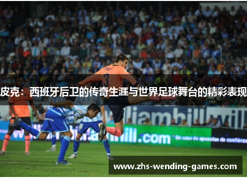 皮克：西班牙后卫的传奇生涯与世界足球舞台的精彩表现