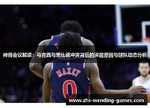 禅师会议解读:马克西与恩比德冲突背后的深层原因与球队动态分析 禅师会议解读:马克西与恩比德冲突背后的深层原因与球队动态分析