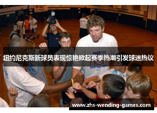 纽约尼克斯新球员表现惊艳掀起赛季热潮引发球迷热议