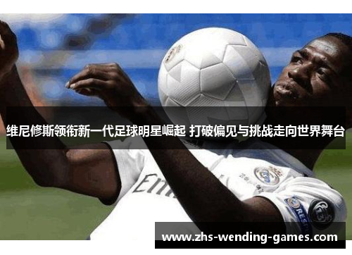 维尼修斯领衔新一代足球明星崛起 打破偏见与挑战走向世界舞台