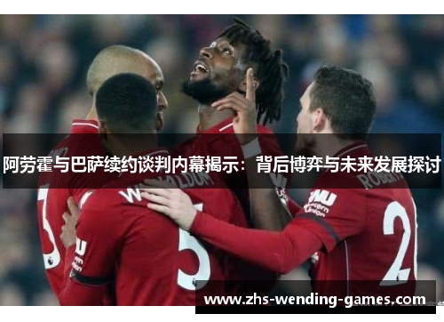 阿劳霍与巴萨续约谈判内幕揭示:背后博弈与未来发展探讨 阿劳霍与巴萨续约谈判内幕揭示:背后博弈与未来发展探讨