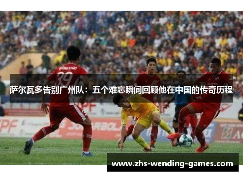 萨尔瓦多告别广州队：五个难忘瞬间回顾他在中国的传奇历程