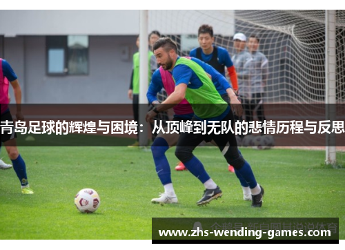青岛足球的辉煌与困境：从顶峰到无队的悲情历程与反思