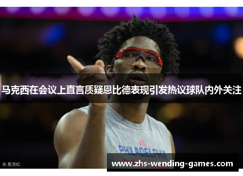 马克西在会议上直言质疑恩比德表现引发热议球队内外关注