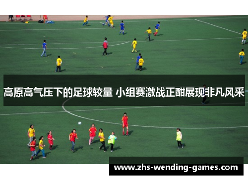 高原高气压下的足球较量 小组赛激战正酣展现非凡风采 高原高气压下的足球较量 小组赛激战正酣展现非凡风采