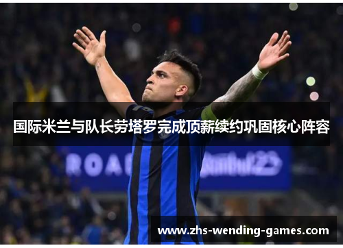 国际米兰与队长劳塔罗完成顶薪续约巩固核心阵容