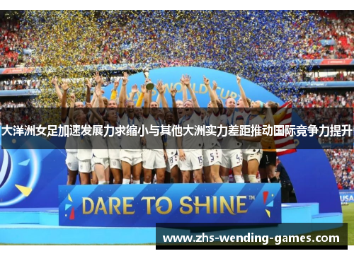 大洋洲女足加速发展力求缩小与其他大洲实力差距推动国际竞争力提升